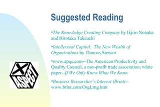 Suggested Reading The Knowledge Creating Company  by Ikjiro Nonaka and Hirotaka Takeuchi Intellectual Capital:  The New Wealth of Organizations  by Thomas Stewart www.apqc.com--The American Productivity and Quality Council, a non-profit trade association; white paper-- If We Only Knew What We Know Business Researcher’s Interest (Brint)-- www.brint.com/OrgLrng.htm 