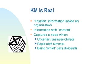 KM Is Real “Trusted” information inside an organization Information with “context” Captures a need when: Uncertain business climate Rapid staff turnover Being “smart” pays dividends 