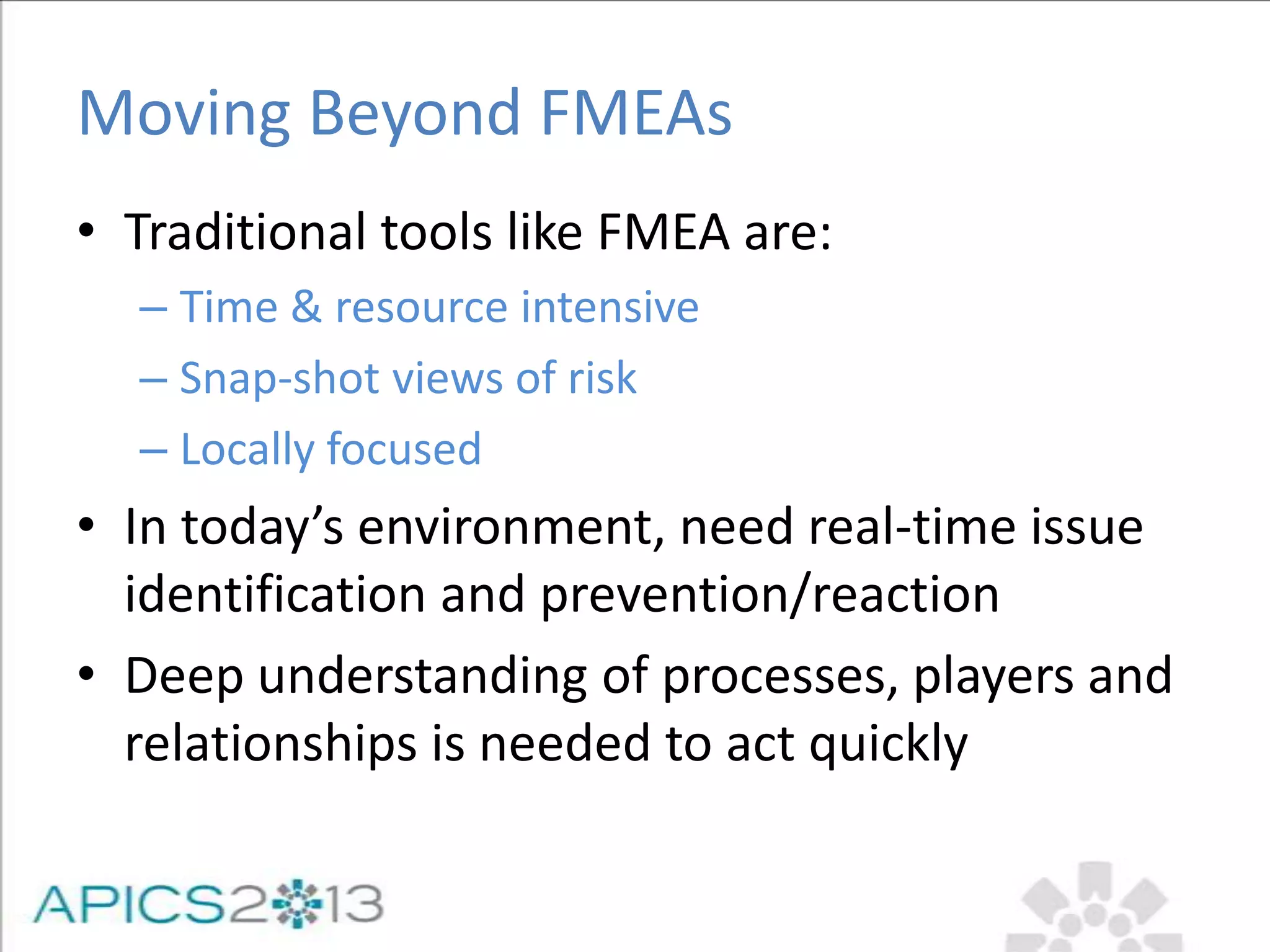 Moving Beyond FMEAs
• Traditional tools like FMEA are:
– Time & resource intensive
– Snap-shot views of risk
– Locally focused
• In today’s environment, need real-time issue
identification and prevention/reaction
• Deep understanding of processes, players and
relationships is needed to act quickly
 