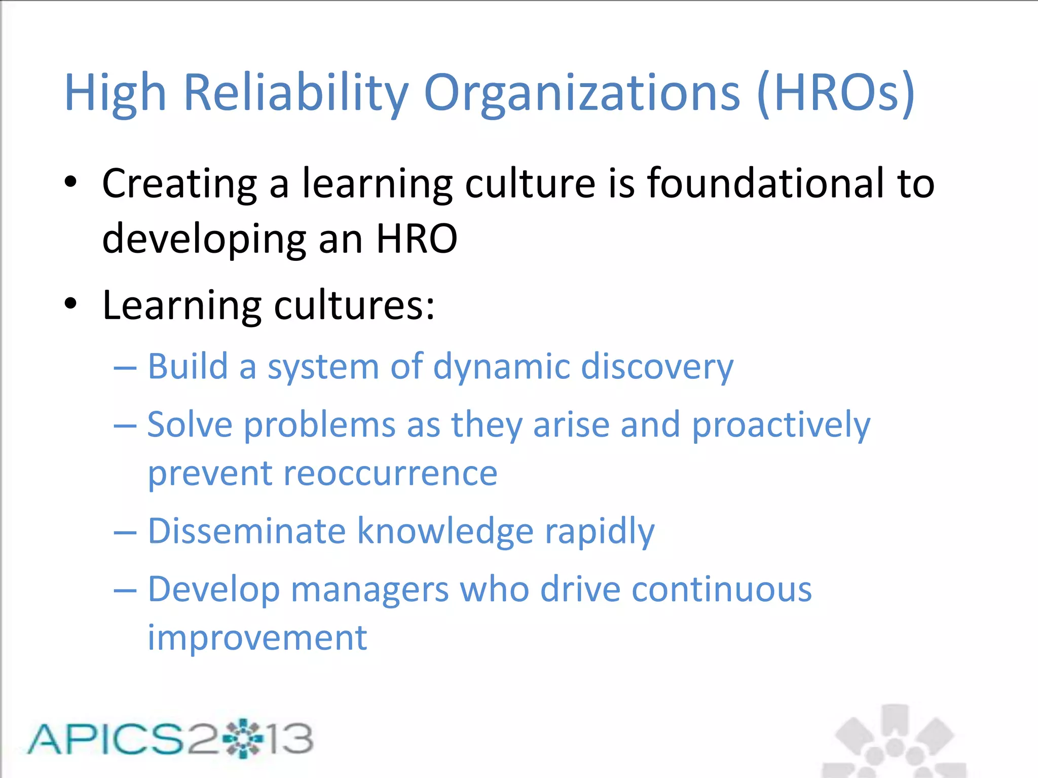 High Reliability Organizations (HROs)
• Creating a learning culture is foundational to
developing an HRO
• Learning cultures:
– Build a system of dynamic discovery
– Solve problems as they arise and proactively
prevent reoccurrence
– Disseminate knowledge rapidly
– Develop managers who drive continuous
improvement
 