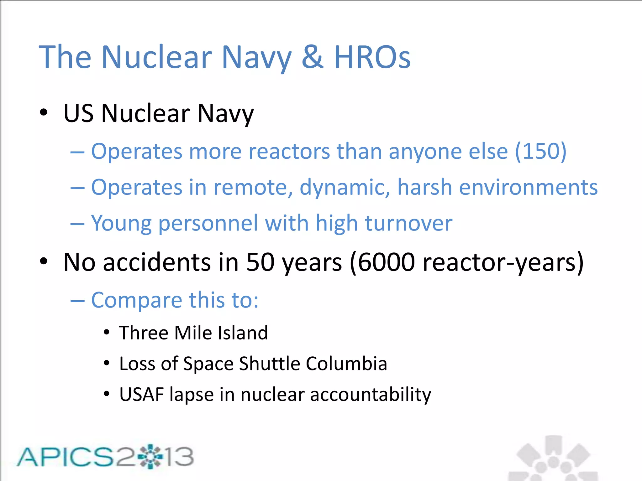 The Nuclear Navy & HROs
• US Nuclear Navy
– Operates more reactors than anyone else (150)
– Operates in remote, dynamic, harsh environments
– Young personnel with high turnover
• No accidents in 50 years (6000 reactor-years)
– Compare this to:
• Three Mile Island
• Loss of Space Shuttle Columbia
• USAF lapse in nuclear accountability
 