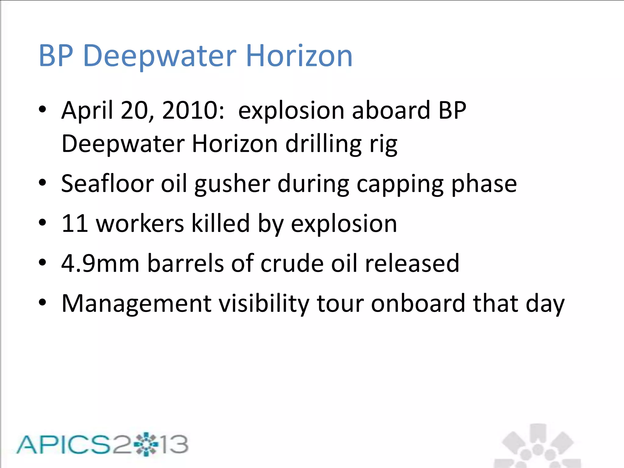 BP Deepwater Horizon
• April 20, 2010: explosion aboard BP
Deepwater Horizon drilling rig
• Seafloor oil gusher during capping phase
• 11 workers killed by explosion
• 4.9mm barrels of crude oil released
• Management visibility tour onboard that day
 