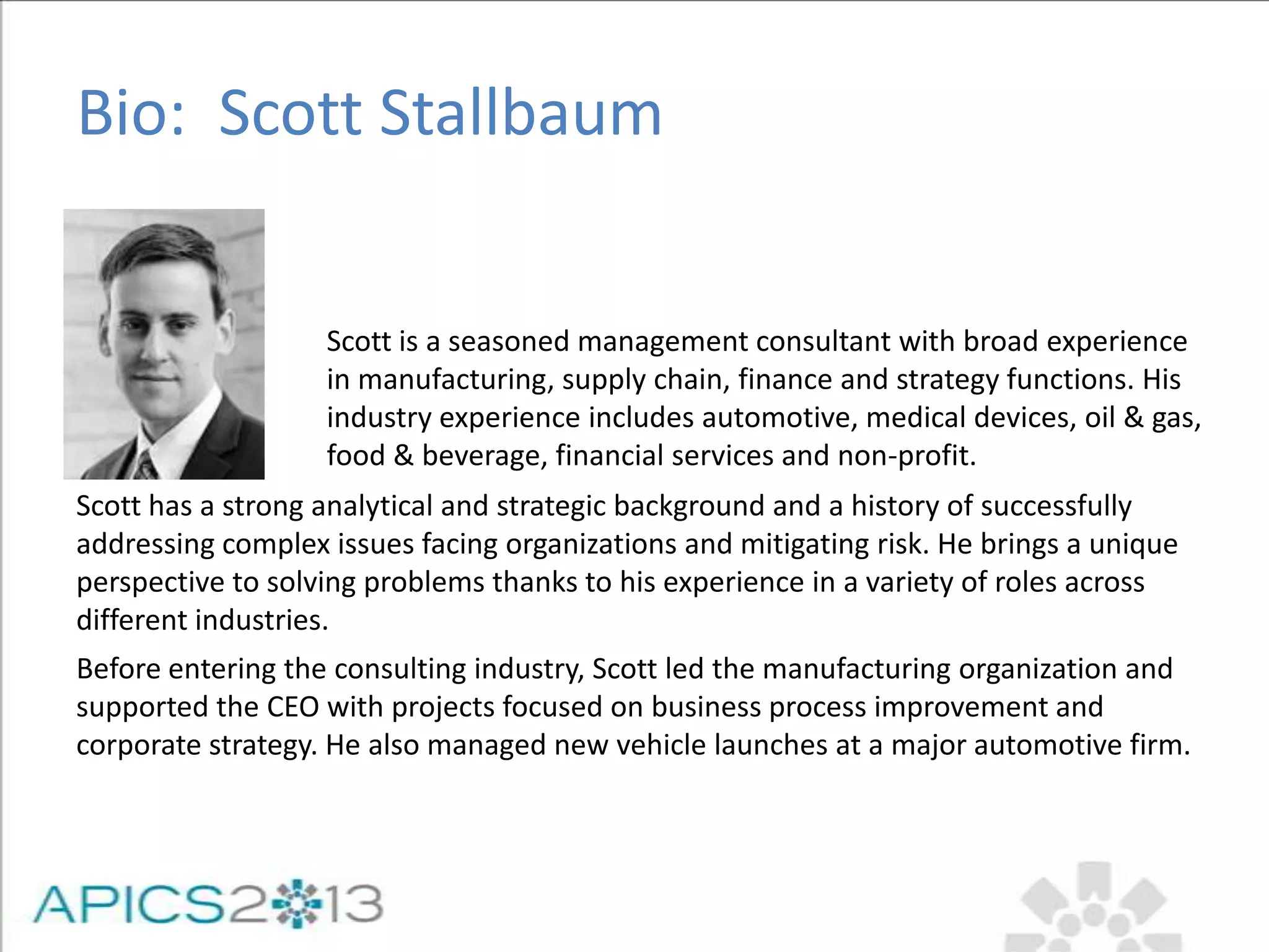 Scott is a seasoned management consultant with broad experience
in manufacturing, supply chain, finance and strategy functions. His
industry experience includes automotive, medical devices, oil & gas,
food & beverage, financial services and non-profit.
Bio: Scott Stallbaum
Scott has a strong analytical and strategic background and a history of successfully
addressing complex issues facing organizations and mitigating risk. He brings a unique
perspective to solving problems thanks to his experience in a variety of roles across
different industries.
Before entering the consulting industry, Scott led the manufacturing organization and
supported the CEO with projects focused on business process improvement and
corporate strategy. He also managed new vehicle launches at a major automotive firm.
 