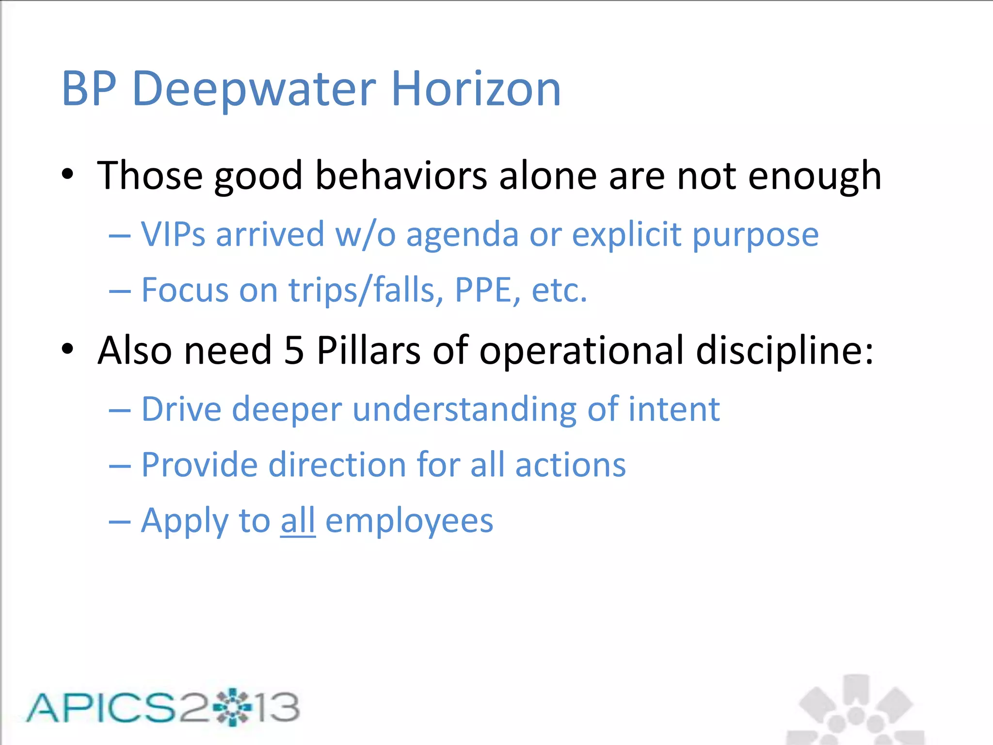 BP Deepwater Horizon
• Those good behaviors alone are not enough
– VIPs arrived w/o agenda or explicit purpose
– Focus on trips/falls, PPE, etc.
• Also need 5 Pillars of operational discipline:
– Drive deeper understanding of intent
– Provide direction for all actions
– Apply to all employees
 