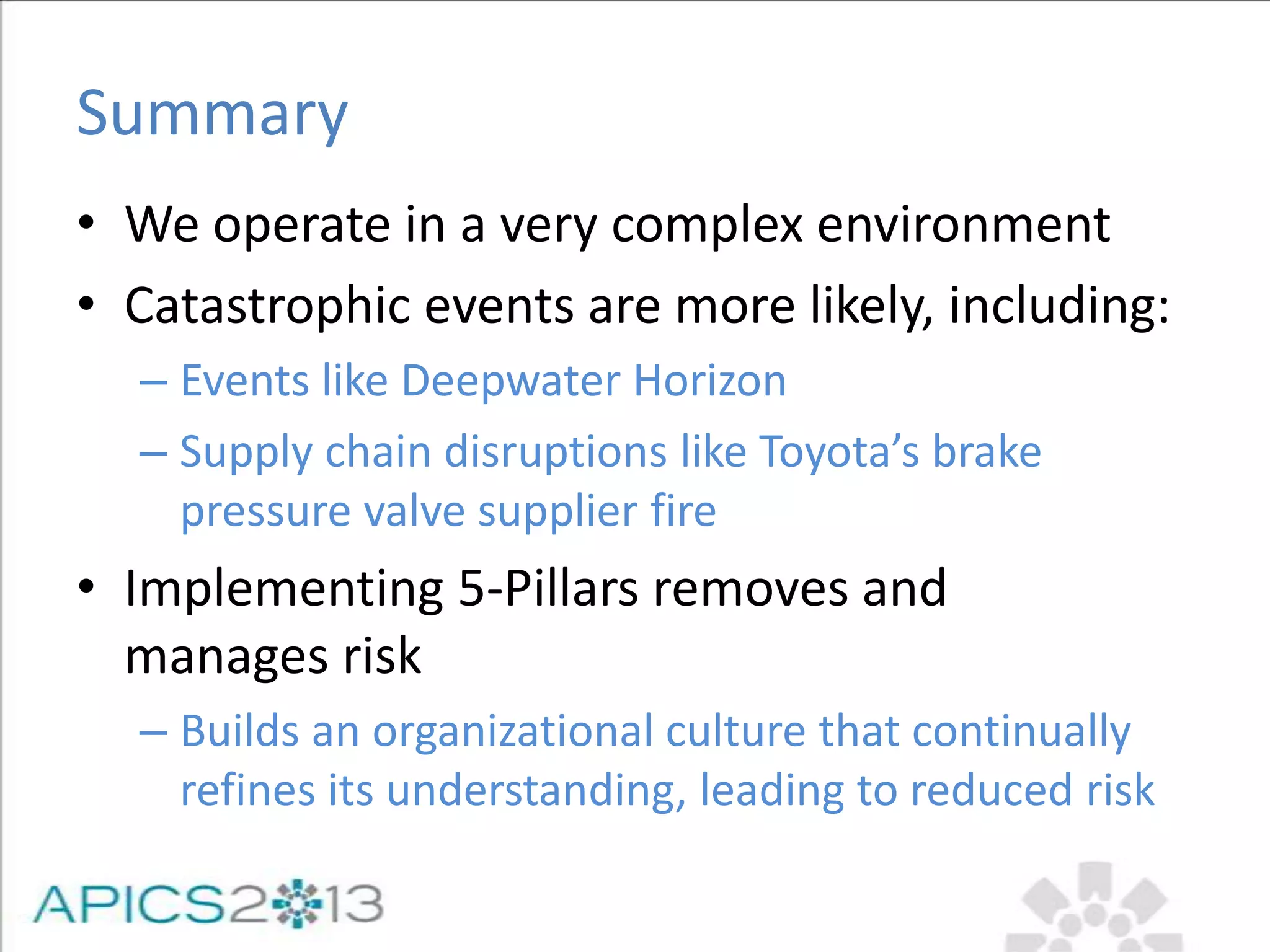 Summary
• We operate in a very complex environment
• Catastrophic events are more likely, including:
– Events like Deepwater Horizon
– Supply chain disruptions like Toyota’s brake
pressure valve supplier fire
• Implementing 5-Pillars removes and
manages risk
– Builds an organizational culture that continually
refines its understanding, leading to reduced risk
 