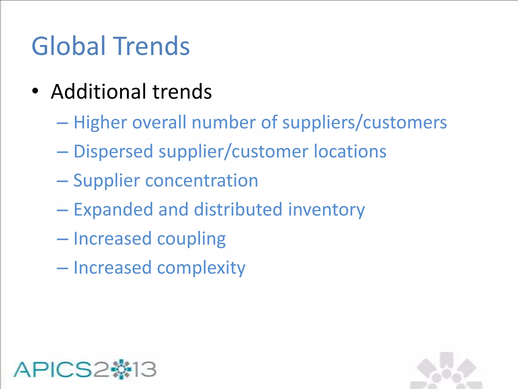 Global Trends
• Additional trends
– Higher overall number of suppliers/customers
– Dispersed supplier/customer locations
– Supplier concentration
– Expanded and distributed inventory
– Increased coupling
– Increased complexity
 
