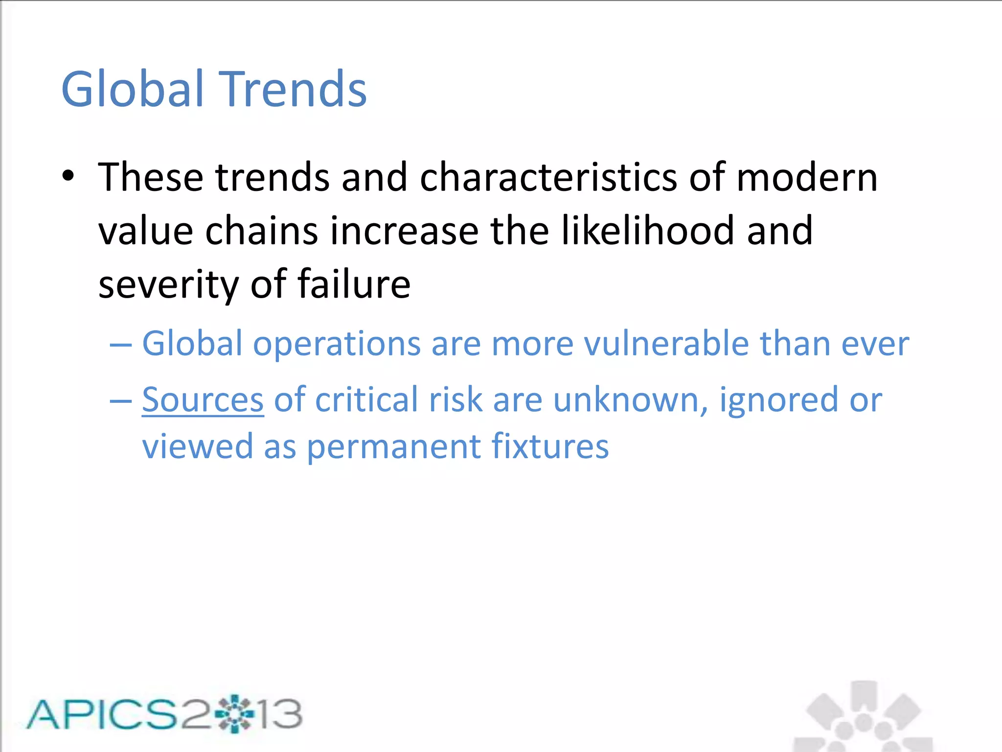 Global Trends
• These trends and characteristics of modern
value chains increase the likelihood and
severity of failure
– Global operations are more vulnerable than ever
– Sources of critical risk are unknown, ignored or
viewed as permanent fixtures
 