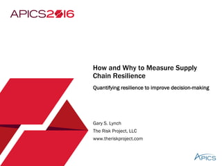 How and Why to Measure Supply
Chain Resilience
Quantifying resilience to improve decision-making
Gary S. Lynch
The Risk Project, LLC
www.theriskproject.com
 