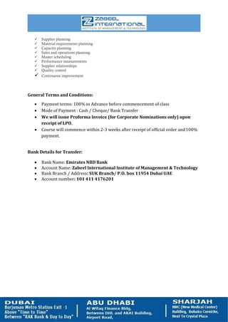  Supplier planning
 Material requirements planning
 Capacity planning
 Sales and operations planning
 Master scheduling
 Performance measurements
 Supplier relationships
 Quality control
 Continuous improvement
General Terms and Conditions:
 Payment terms: 100% in Advance before commencement of class
 Mode of Payment : Cash / Cheque/ Bank Transfer
 We will issue Proforma Invoice (for Corporate Nominations only) upon
receipt of LPO.
 Course will commence within 2-3 weeks after receipt of official order and100%
payment.
Bank Details for Transfer:
 Bank Name: Emirates NBD Bank
 Account Name: Zabeel International Institute of Management & Technology
 Bank Branch / Address: SUK Branch/ P.O. box 11954 Dubai UAE
 Account number: 101 411 4176201
 