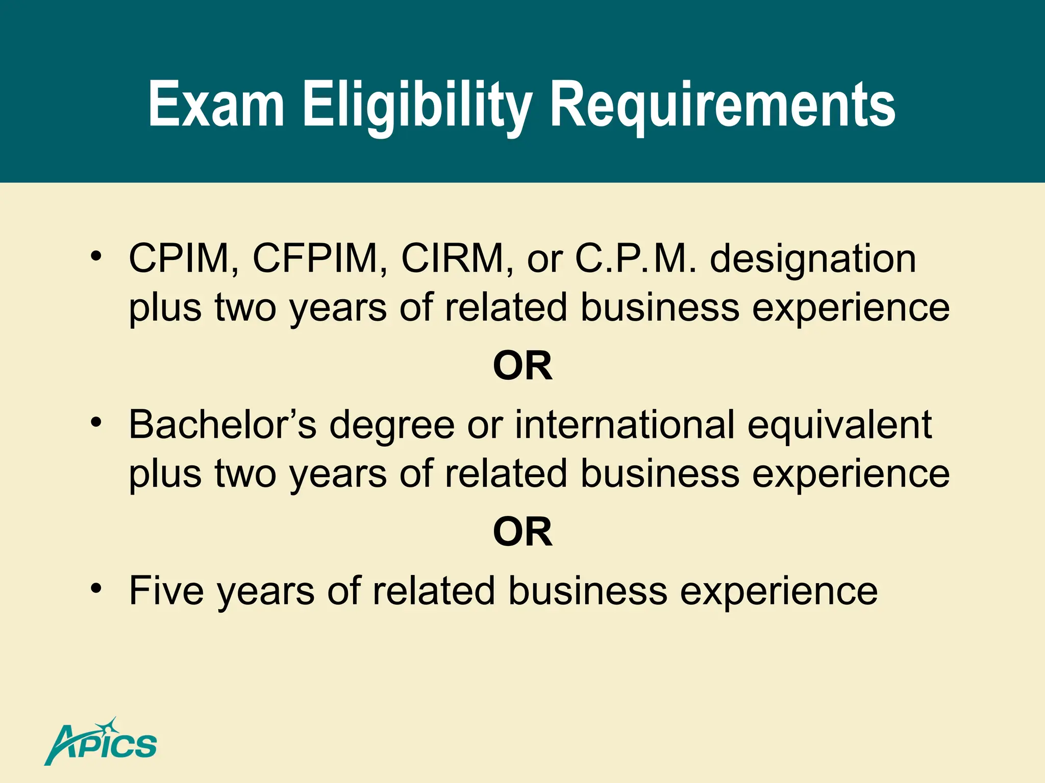 Exam Eligibility Requirements
• CPIM, CFPIM, CIRM, or C.P.M. designation
plus two years of related business experience
OR
• Bachelor’s degree or international equivalent
plus two years of related business experience
OR
• Five years of related business experience
 
