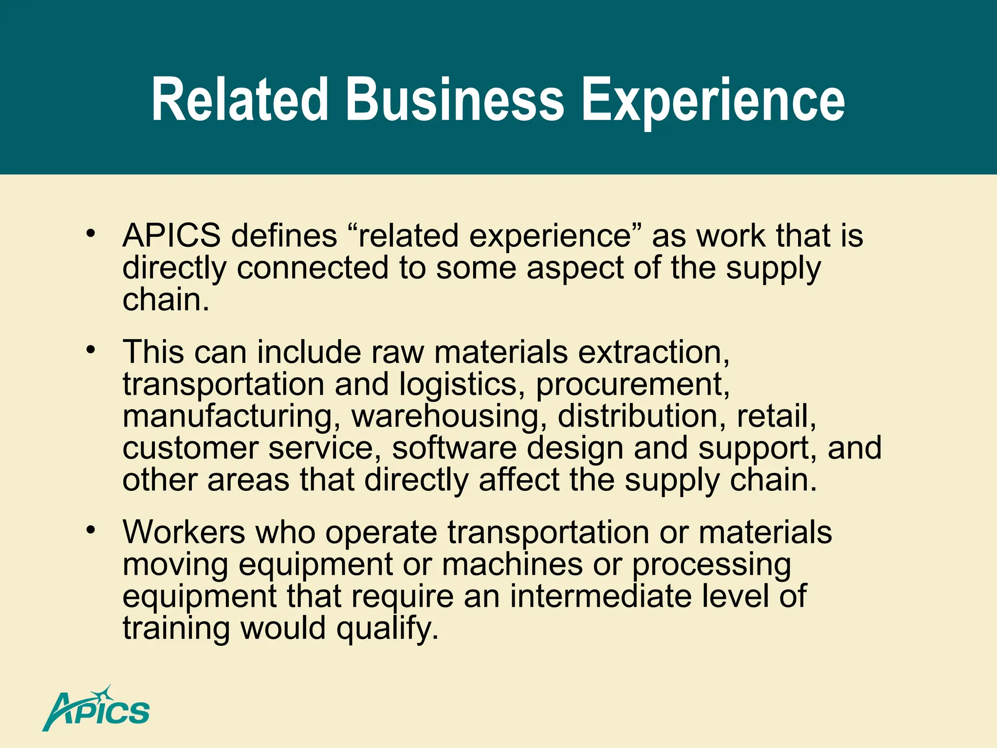 Related Business Experience
• APICS defines “related experience” as work that is
directly connected to some aspect of the supply
chain.
• This can include raw materials extraction,
transportation and logistics, procurement,
manufacturing, warehousing, distribution, retail,
customer service, software design and support, and
other areas that directly affect the supply chain.
• Workers who operate transportation or materials
moving equipment or machines or processing
equipment that require an intermediate level of
training would qualify.
 