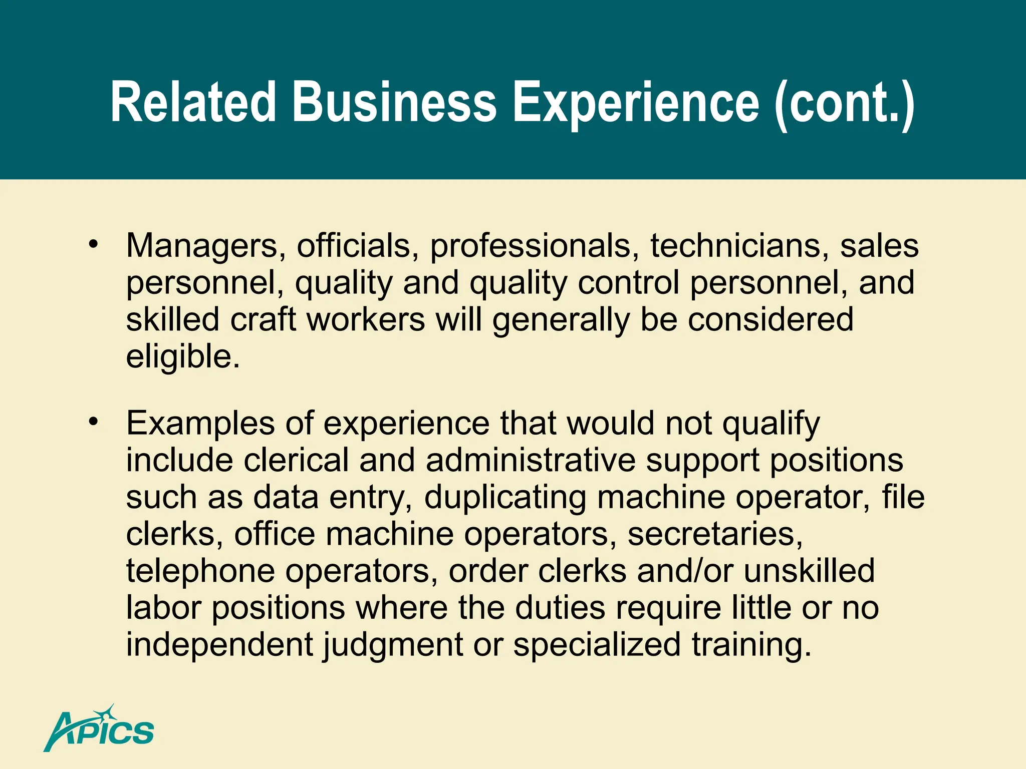 Related Business Experience (cont.)
• Managers, officials, professionals, technicians, sales
personnel, quality and quality control personnel, and
skilled craft workers will generally be considered
eligible.
• Examples of experience that would not qualify
include clerical and administrative support positions
such as data entry, duplicating machine operator, file
clerks, office machine operators, secretaries,
telephone operators, order clerks and/or unskilled
labor positions where the duties require little or no
independent judgment or specialized training.
 