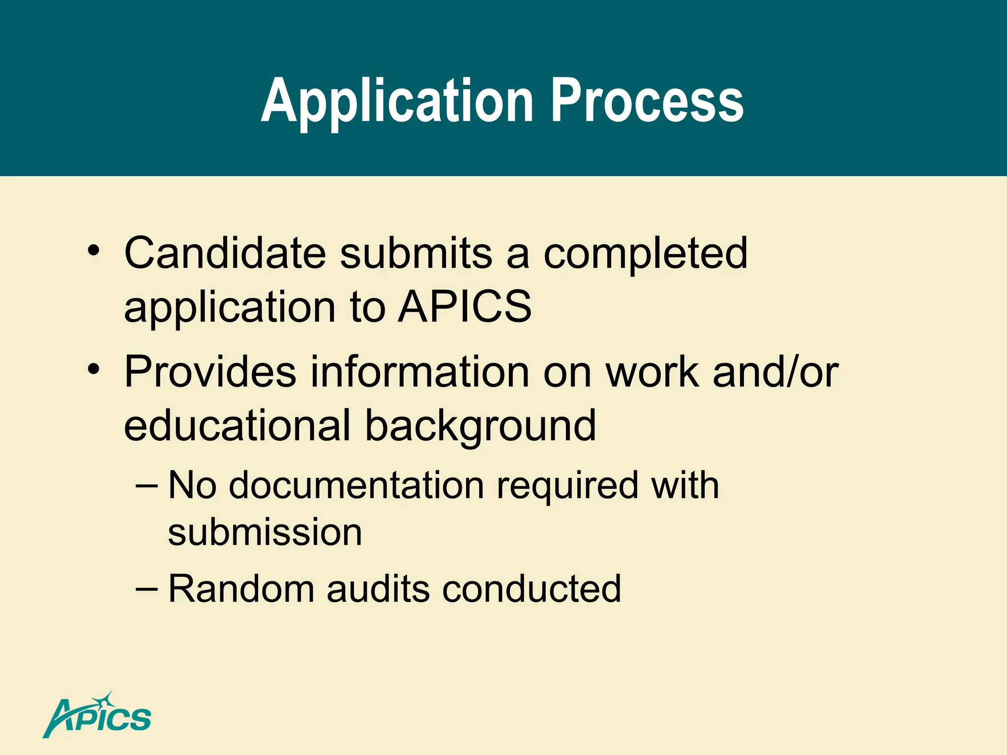 Application Process
• Candidate submits a completed
application to APICS
• Provides information on work and/or
educational background
– No documentation required with
submission
– Random audits conducted
 