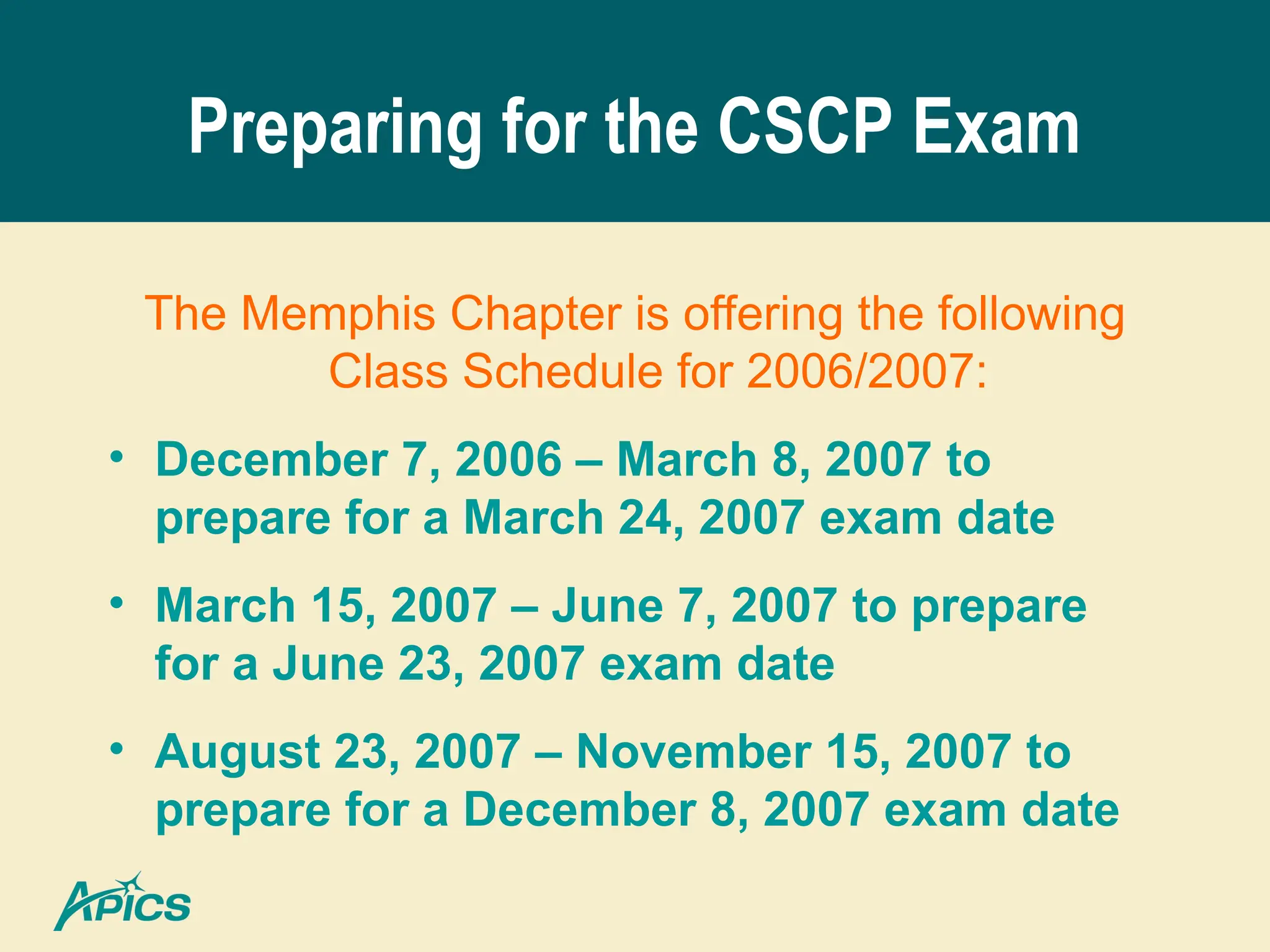Preparing for the CSCP Exam
The Memphis Chapter is offering the following
Class Schedule for 2006/2007:
• December 7, 2006 – March 8, 2007 to
prepare for a March 24, 2007 exam date
• March 15, 2007 – June 7, 2007 to prepare
for a June 23, 2007 exam date
• August 23, 2007 – November 15, 2007 to
prepare for a December 8, 2007 exam date
 