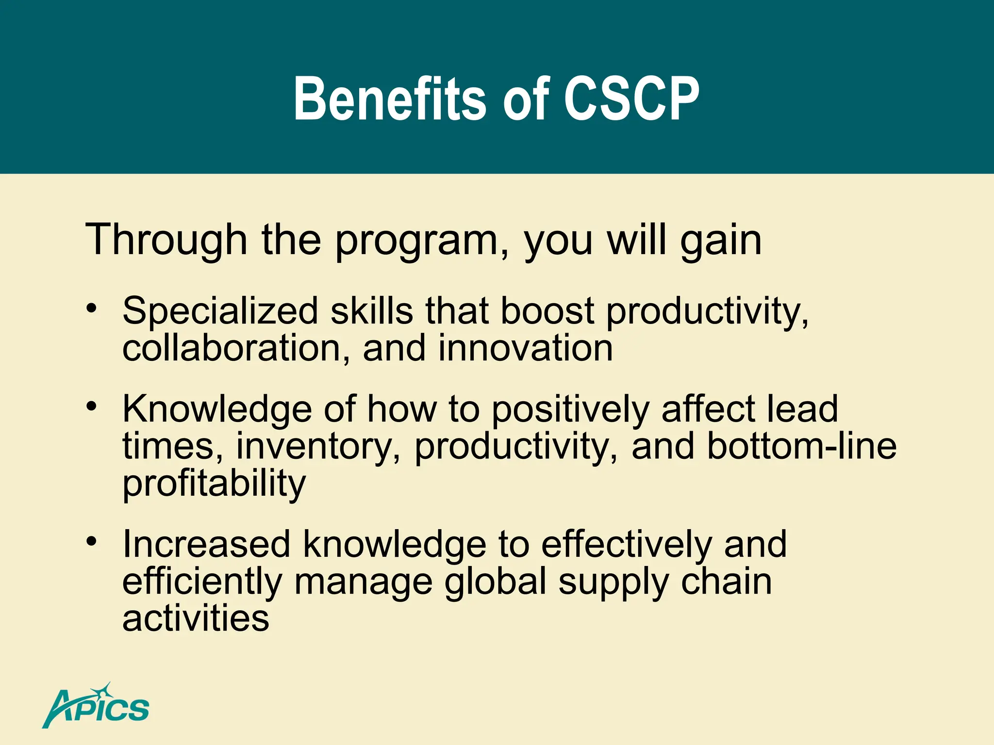 Benefits of CSCP
Through the program, you will gain
• Specialized skills that boost productivity,
collaboration, and innovation
• Knowledge of how to positively affect lead
times, inventory, productivity, and bottom-line
profitability
• Increased knowledge to effectively and
efficiently manage global supply chain
activities
 