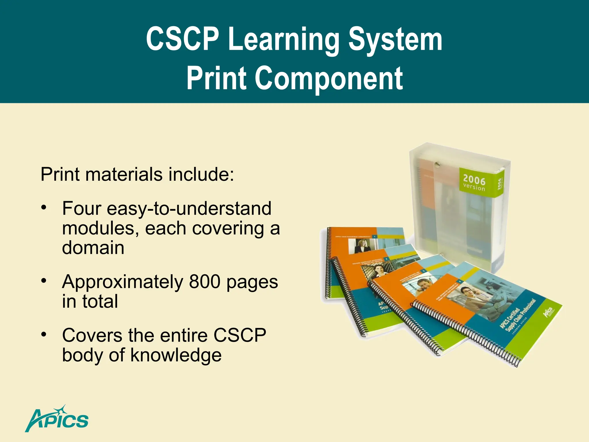 CSCP Learning System
Print Component
Print materials include:
• Four easy-to-understand
modules, each covering a
domain
• Approximately 800 pages
in total
• Covers the entire CSCP
body of knowledge
 