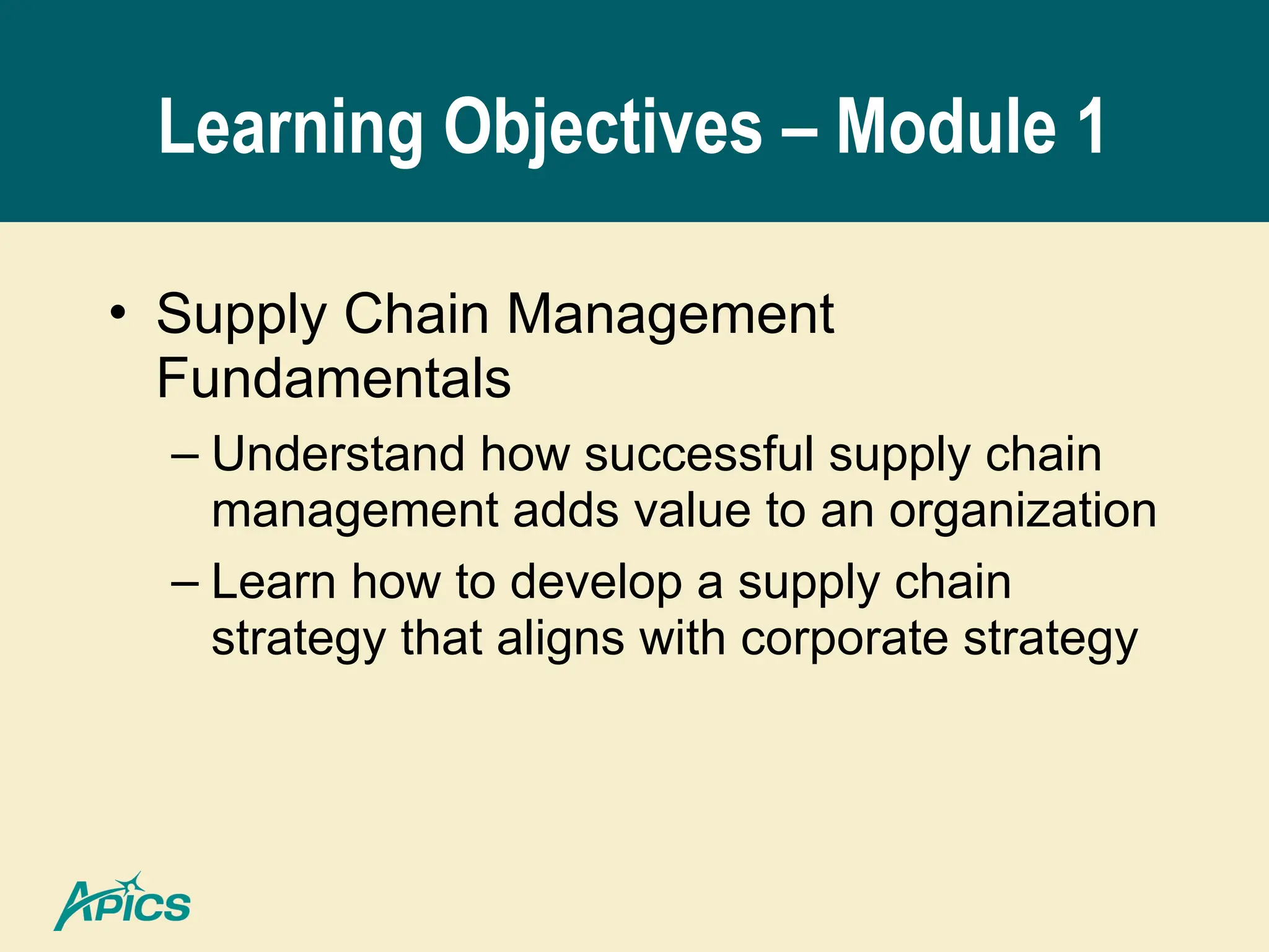 Learning Objectives – Module 1
• Supply Chain Management
Fundamentals
– Understand how successful supply chain
management adds value to an organization
– Learn how to develop a supply chain
strategy that aligns with corporate strategy
 