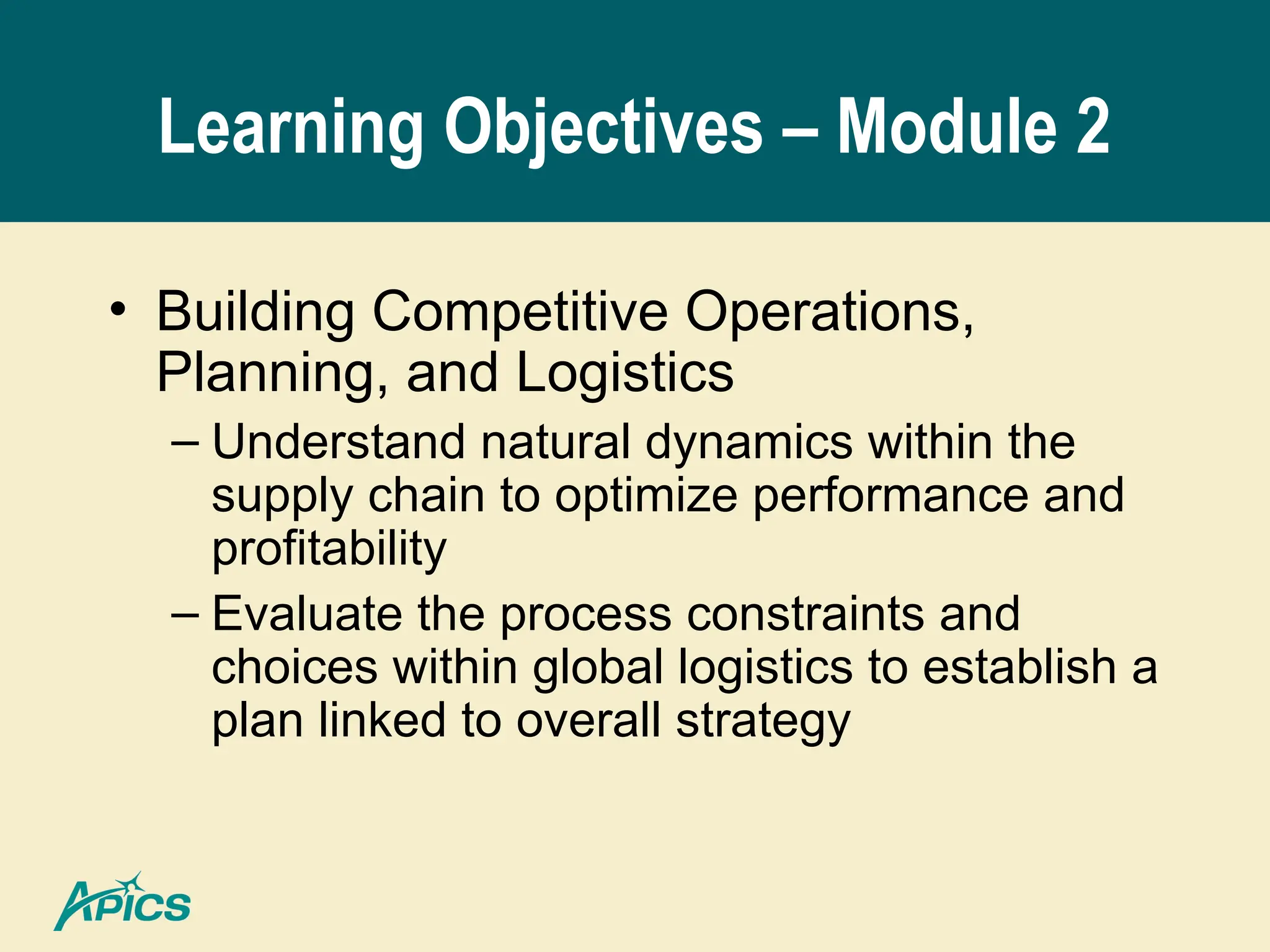 Learning Objectives – Module 2
• Building Competitive Operations,
Planning, and Logistics
– Understand natural dynamics within the
supply chain to optimize performance and
profitability
– Evaluate the process constraints and
choices within global logistics to establish a
plan linked to overall strategy
 