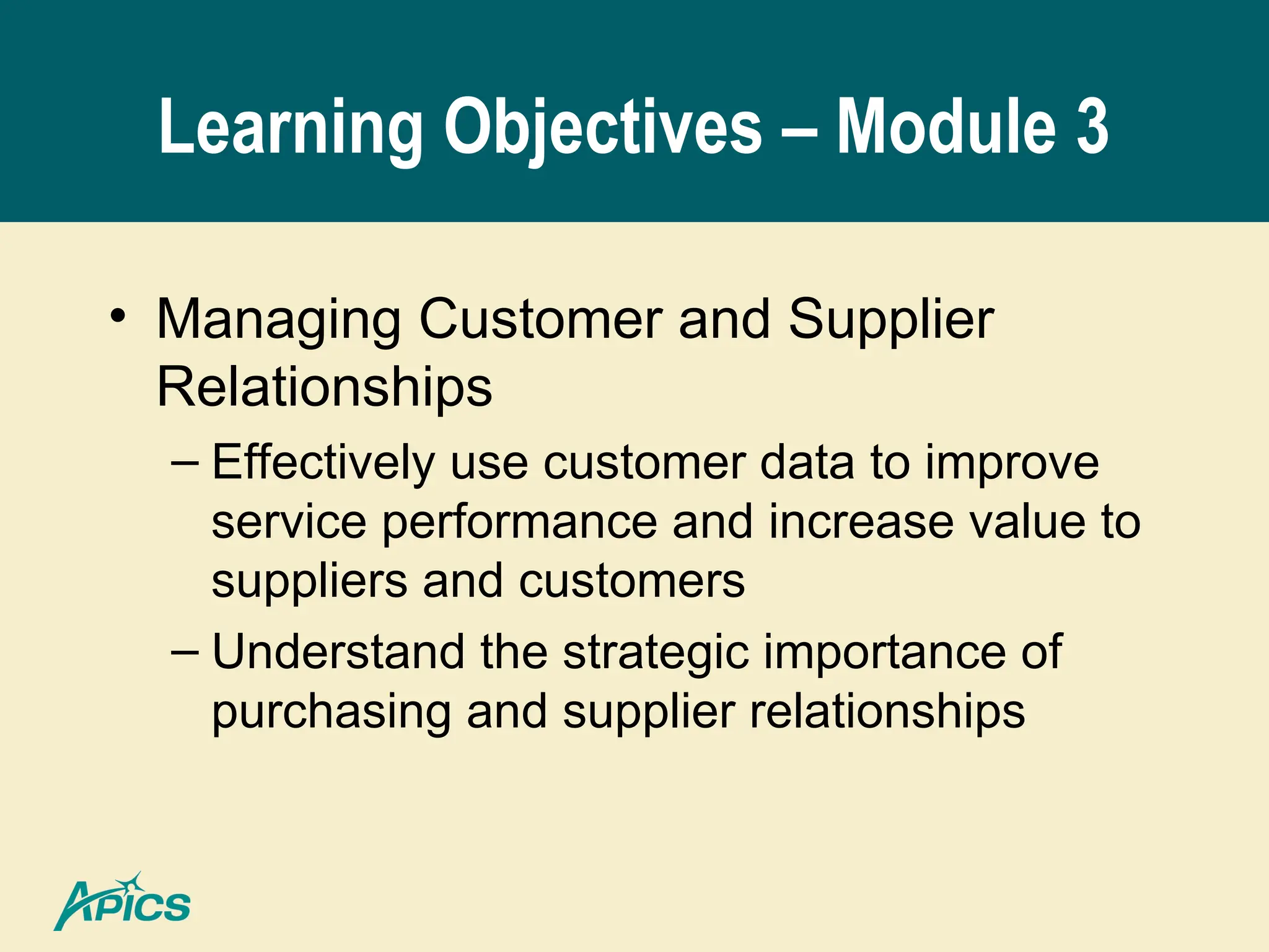 Learning Objectives – Module 3
• Managing Customer and Supplier
Relationships
– Effectively use customer data to improve
service performance and increase value to
suppliers and customers
– Understand the strategic importance of
purchasing and supplier relationships
 
