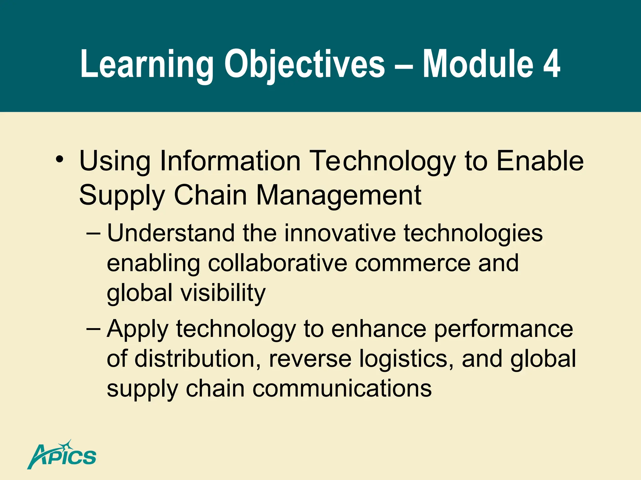 Learning Objectives – Module 4
• Using Information Technology to Enable
Supply Chain Management
– Understand the innovative technologies
enabling collaborative commerce and
global visibility
– Apply technology to enhance performance
of distribution, reverse logistics, and global
supply chain communications
 