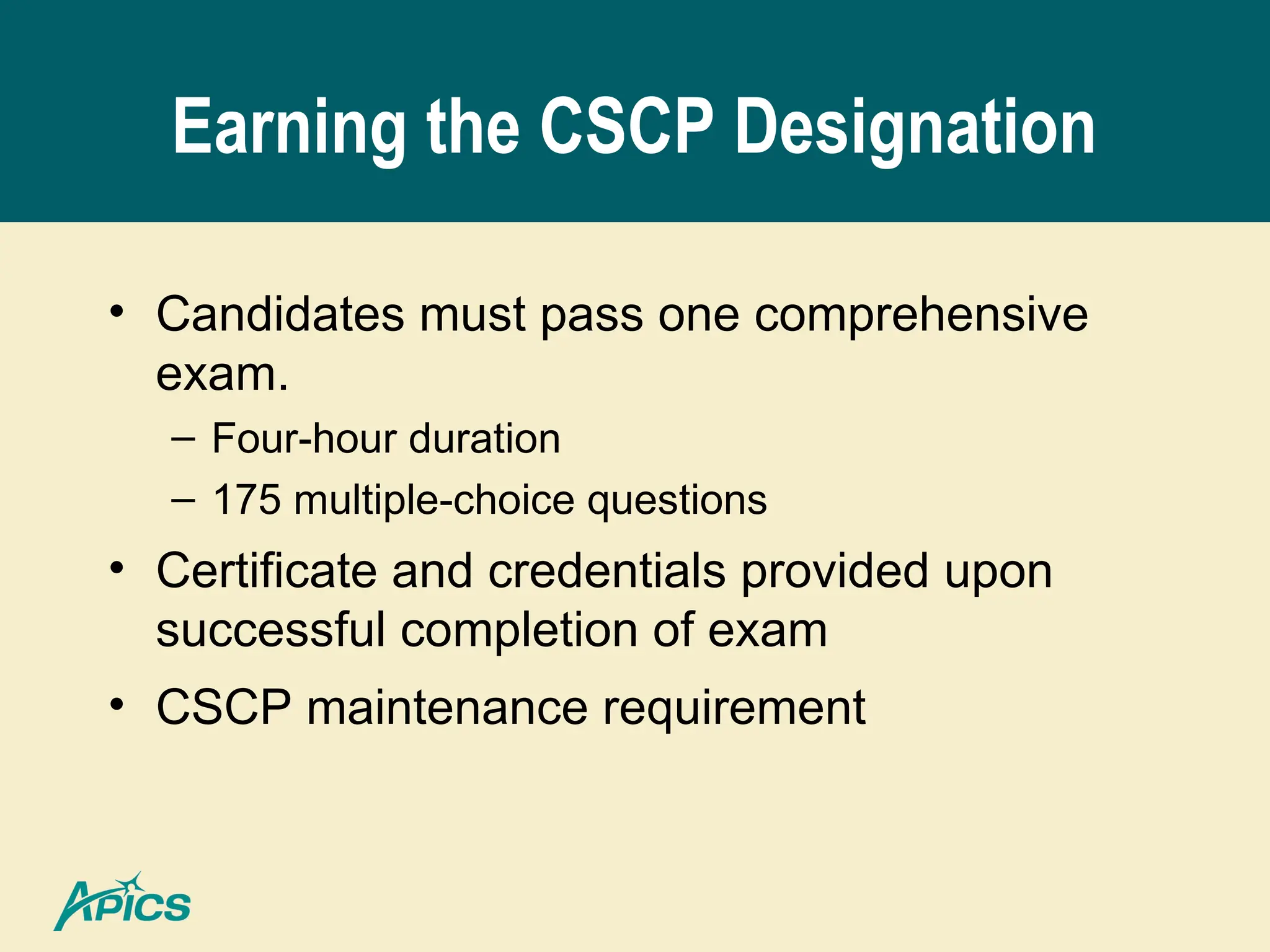 Earning the CSCP Designation
• Candidates must pass one comprehensive
exam.
– Four-hour duration
– 175 multiple-choice questions
• Certificate and credentials provided upon
successful completion of exam
• CSCP maintenance requirement
 