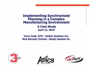 Implementing Synchronized
Planning in a Complex
Manufacturing Environment
A Case Study
April 13, 2010
Terry Cook, CFO – Delkor Systems Inc.
Rick Bernett, Partner -3sixty solution llc.
 