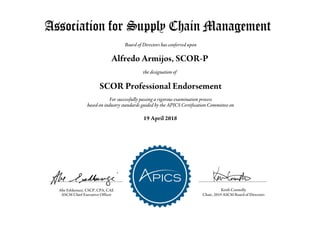Alfredo Armijos, SCOR-P
Board of Directors has conferred upon
19 April 2018
the designation of
SCOR Professional Endorsement
For successfully passing a rigorous examination process
based on industry standards guided by the APICS Certification Committee on
Abe Eshkenazi, CSCP, CPA, CAE Keith Connolly
ASCM Chief Executive Officer Chair, 2019 ASCM Board of Directors
 