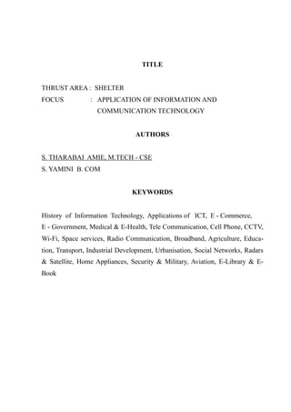 TITLE
THRUST AREA : SHELTER
FOCUS : APPLICATION OF INFORMATION AND
COMMUNICATION TECHNOLOGY
AUTHORS
S. THARABAI AMIE, M.TECH - CSE
S. YAMINI B. COM
KEYWORDS
History of Information Technology, Applications of ICT, E - Commerce,
E - Government, Medical & E-Health, Tele Communication, Cell Phone, CCTV,
Wi-Fi, Space services, Radio Communication, Broadband, Agriculture, Educa-
tion, Transport, Industrial Development, Urbanisation, Social Networks, Radars
& Satellite, Home Appliances, Security & Military, Aviation, E-Library & E-
Book
 