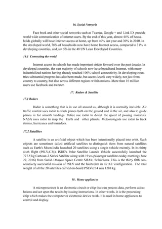 16. Social Networks
Face book and other social networks such as Tweeter, Google + and Link ID provide
world wide communication of internet users. By the end of this year, almost 44% of house-
holds globally will have Internet access at home, up from 40% last year and 30% in 2010. In
the developed world, 78% of households now have home Internet access, compared to 31% in
developing countries, and just 5% in the 48 UN Least Developed Countries.
16.1 Connecting the world
Internet access in schools has made important strides forward over the past decade. In
developed countries, the vast majority of schools now have broadband Internet, with many
industrialized nations having already reached 100% school connectivity. In developing coun-
tries substantial progress has also been made, but access levels vary widely, not just from
country to country, but also across different regions within nations. More than 16 million
users use facebook and tweeter.
17. Radars & Satellite
17.1 Radars
Radar is something that is in use all around us, although it is normally invisible. Air
traffic control uses radar to track planes both on the ground and in the air, and also to guide
planes in for smooth landings. Police use radar to detect the speed of passing motorists.
NASA uses radar to map the Earth and other planets. Meteorologists use radar to track
storms, hurricanes and tornadoes.
17.2 Satellites
A satellite is an artificial object which has been intentionally placed into orbit. Such
objects are sometimes called artificial satellites to distinguish them from natural satellites
such as Earth's Moon.India launched 20 satellites using a single vehicle recently. In its thirty
sixth flight (PSLV-C34), ISRO's Polar Satellite Launch Vehicle successfully launched the
727.5 kg Cartosat-2 Series Satellite along with 19 co-passenger satellites today morning (June
22, 2016) from Satish Dhawan Space Centre SHAR, Sriharikota. This is the thirty fifth con-
secutively successful mission of PSLV and the fourteenth in its 'XL' configuration. The total
weight of all the 20 satellites carried on-board PSLV-C34 was 1288 kg.
18 . Home appliances
A microprocessor is an electronic circuit or chip that can process data, perform calcu-
lations and act upon the results by issuing instructions. In other words, it is the processing
chip which makes the computer or electronic device work. It is used in home appliances to
control and display.
 