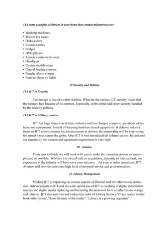 18.1 some examples of devices in your home that contain microprocessors:
• Washing machines
• Microwave ovans
• Dishwashers
• Electric kettles
• Fridges
• DVD players
• Remote control television
• Hairdryers
• Electric toothbrushes
• Central heating systems
• Burglar Alarm system
• External Security lights
19 Security and Military
19.1 ICT in Security
Current age is that of a cyber warfare. What the the various ICT security issues that
the military face because of its enemies. Especially, cyber crime and cyber security handled
by the security policies.
19.2 ICT in Military services
ICT has huge impact on defense industry and has changed complete operations of de-
fense and equipments. Instead of focusing hardware based equipments, if defense industry
focus on ICT centric outputs for advancements in defense the potentiality will be very strong
for armed forces across the globe. After ICT it was introduced air defense system. In land and
sea superiority the weapon and equipment requirement is very high.
20. Aviation
From start to finish, we will work with you to make the transition process as uncom-
plicated as possible. Whether it is aircraft sale or acquisition, domestic or international, our
experience in the industry will best serve your interests. As your aviation consultant, ICT
Aviation will provide consistant high level of personal service and professionalism.
21. Library Management
Modern ICT is impacting on various aspects of libraries and the information profes-
sion. Advancements in ICT and the wide spread use of ICT is resulting in digital information
sources and digital media replacing and becoming the dominant form of information storage
and retrieval. ICT also survives and makes true rules of Library Science ‘Every reader his/her
book/information’, ‘Save the time of the reader’, ‘Library is a growing organism’.
 