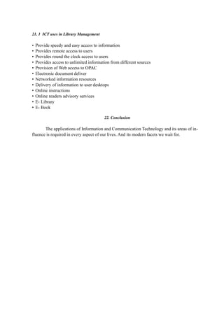 21. 1 ICT uses in Library Management
• Provide speedy and easy access to information
• Provides remote access to users
• Provides round the clock access to users
• Provides access to unlimited information from different sources
• Provision of Web access to OPAC
• Electronic document deliver
• Networked information resources
• Delivery of information to user desktops
• Online instructions
• Online readers advisory services
• E- Library
• E- Book
22. Conclusion
The applications of Information and Communication Technology and its areas of in-
fluence is required in every aspect of our lives. And its modern facets we wait for.
 