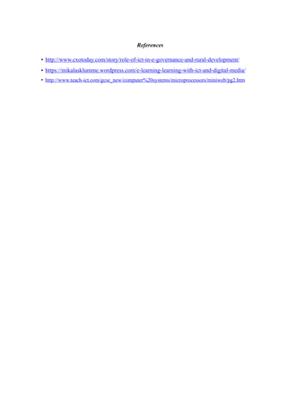 References
• http://www.cxotoday.com/story/role-of-ict-in-e-governance-and-rural-development/
• https://mikalasklumme.wordpress.com/e-learning-learning-with-ict-and-digital-media/
• http://www.teach-ict.com/gcse_new/computer%20systems/microprocessors/miniweb/pg2.htm
 