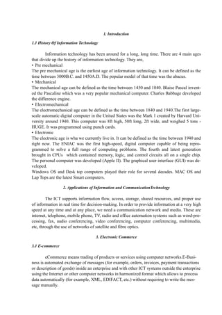 1. Introduction
1.1 History Of Information Technology
Information technology has been around for a long, long time. There are 4 main ages
that divide up the history of information technology. They are,
• Pre mechanical
The pre mechanical age is the earliest age of information technology. It can be defined as the
time between 3000B.C. and 1450A.D. The popular model of that time was the abacus.
• Mechanical
The mechanical age can be defined as the time between 1450 and 1840. Blaise Pascal invent-
ed the Pascaline which was a very popular mechanical computer. Charles Babbage developed
the difference engine.
• Electromechanical
The electromechanical age can be defined as the time between 1840 and 1940.The first large-
scale automatic digital computer in the United States was the Mark 1 created by Harvard Uni-
versity around 1940. This computer was 8ft high, 50ft long, 2ft wide, and weighed 5 tons -
HUGE. It was programmed using punch cards.
• Electronic
The electronic age is wha we currently live in. It can be defined as the time between 1940 and
right now. The ENIAC was the first high-speed, digital computer capable of being repro-
grammed to solve a full range of computing problems. The fourth and latest generation
brought in CPUs which contained memory, logic, and control circuits all on a single chip.
The personal computer was developed (Apple II). The graphical user interface (GUI) was de-
veloped.
Windows OS and Desk top computers played their role for several decades. MAC OS and
Lap Tops are the latest Smart computers.
2. Applications of Information and CommunicationTechnology
The ICT supports information flow, access, storage, shared resources, and proper use
of information in real time for decision-making. In order to provide information at a very high
speed at any time and at any place, we need a communication network and media. These are
internet, telephone, mobile phone, TV, radio and office automation systems such as word-pro-
cessing, fax, audio conferencing, video conferencing, computer conferencing, multimedia,
etc, through the use of networks of satellite and fibre optics.
3. Electronic Commerce
3.1 E-commerce
eCommerce means trading of products or services using computer networks.E-Busi-
ness is automated exchange of messages (for example, orders, invoices, payment transactions
or description of goods) inside an enterprise and with other ICT systems outside the enterprise
using the Internet or other computer networks in harmonized format which allows to process
data automatically (for example, XML, EDIFACT, etc.) without requiring to write the mes-
sage manually.
 