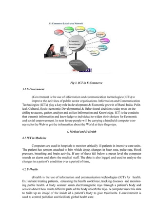 Fig 1. ICT in E-Commerce
3.2 E-Government
eGovernment is the use of information and communication technologies (ICTs) to
improve the activities of public sector organisations. Information and Communication
Technologies (ICTs) play a key role in development & Economic growth of Rural India. Polit-
ical, Cultural, Socio-economic Developmental & Behavioural decisions today rests on the
ability to access, gather, analyze and utilize Information and Knowledge. ICT is the conduits
that transmit information and knowledge to individual to widen their choices for Economic
and social empowerment. In near future people will be carrying a handheld computer con-
nected to the Web to get the information about the World at their fingertips.
4. Medical and E-Health
4.1 ICT in Medicine
Computers are used in hospitals to monitor critically ill patients in intensive care units.
The patient has sensors attached to him which detect changes in heart rate, pulse rate, blood
pressure, breathing and brain activity. If any of these fall below a preset level the computer
sounds an alarm and alerts the medical staff. The data is also logged and used to analyse the
changes in a patient’s condition over a period of time,
4.2 E-Health
eHealth is the use of information and communication technologies (ICT) for health.
Ex: include treating patients, educating the health workforce, tracking diseases and monitor-
ing public health. A body scanner sends electromagnetic rays through a patient’s body and
sensors detect how much different parts of the body absorb the rays. A computer uses this data
to build up an image of the inside of a patient’s body to give treatments. E-environment is
used to control pollution and facilitate global health care.
 
