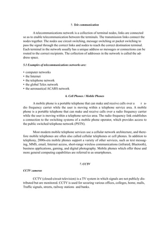 5. Tele communication
A telecommunications network is a collection of terminal nodes, links are connected
so as to enable telecommunication between the terminals. The transmission links connect the
nodes together. The nodes use circuit switching, message switching or packet switching to
pass the signal through the correct links and nodes to reach the correct destination terminal.
Each terminal in the network usually has a unique address so messages or connections can be
routed to the correct recipients. The collection of addresses in the network is called the ad-
dress space.
5.1 Examples of telecommunications networks are:
• computer networks
• the Internet
• the telephone network
• the global Telex network
• the aeronautical ACARS network
6. Cell Phones / Mobile Phones
A mobile phone is a portable telephone that can make and receive calls over a r a-
dio frequency carrier while the user is moving within a telephone service area. A mobile
phone is a portable telephone that can make and receive calls over a radio frequency carrier
while the user is moving within a telephone service area. The radio frequency link establishes
a connection to the switching systems of a mobile phone operator, which provides access to
the public switched telephone network (PSTN).
Most modern mobile telephone services use a cellular network architecture, and there-
fore mobile telephones are often also called cellular telephones or cell phones. In addition to
telephony, 2000s-era mobile phones support a variety of other services, such as text messag-
ing, MMS, email, Internet access, short-range wireless communications (infrared, Bluetooth),
business applications, gaming, and digital photography. Mobile phones which offer these and
more general computing capabilities are referred to as smartphones.
7. CCTV
CCTV cameras
CCTV (closed-circuit television) is a TV system in which signals are not publicly dis-
tributed but are monitored. CCTV is used for securing various offices, colleges, home, malls,
Traffic signals, streets, railway stations and banks.
 