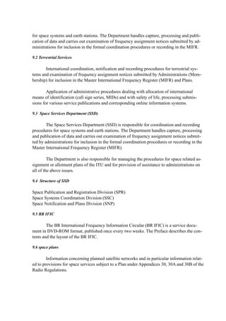 for space systems and earth stations. The Department handles capture, processing and publi-
cation of data and carries out examination of frequency assignment notices submitted by ad-
ministrations for inclusion in the formal coordination procedures or recording in the MIFR.
9.2 Terrestrial Services
International coordination, notification and recording procedures for terrestrial sys-
tems and examination of frequency assignment notices submitted by Administrations (Mem-
bership) for inclusion in the Master International Frequency Register (MIFR) and Plans.
Application of administrative procedures dealing with allocation of international
means of identification (call sign series, MIDs) and with safety of life, processing submis-
sions for various service publications and corresponding online information systems.
9.3 Space Services Department (SSD)
The Space Services Department (SSD) is responsible for coordination and recording
procedures for space systems and earth stations. The Department handles capture, processing
and publication of data and carries out examination of frequency assignment notices submit-
ted by administrations for inclusion in the formal coordination procedures or recording in the
Master International Frequency Register (MIFR).
The Department is also responsible for managing the procedures for space related as-
signment or allotment plans of the ITU and for provision of assistance to administrations on
all of the above issues.
9.4 Structure of SSD
Space Publication and Registration Division (SPR)
Space Systems Coordination Division (SSC)
Space Notification and Plans Division (SNP)
9.5 BR IFIC
The BR International Frequency Information Circular (BR IFIC) is a service docu-
ment in DVD-ROM format, published once every two weeks. The Preface describes the con-
tents and the layout of the BR IFIC.
9.6 space plans
Information concerning planned satellite networks and in particular information relat-
ed to provisions for space services subject to a Plan under Appendices 30, 30A and 30B of the
Radio Regulations.
 
