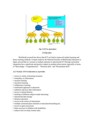 Fig 3. ICT in Agriculture
12 Education
Worldwide research has shown that ICT can lead to improved student learning and
better teaching methods. A report made by the National Institute of Multimedia Education in
Japan, proved that an increase in student exposure to educational ICT through curriculum
integration has a significant and positive impact on student achievement, especially in terms
of "Knowledge・Comprehension" · "Practical skill" and "Presentation skill”.
12.1 Need for ICT in Education is, it provides
• access to variety of learning resources
• immediacy to information
• anytime learning
• anywhere learning
• collaborative learning
• multimedia approach to education
• authentic and up to date information
• access to online libraries
• teaching of different subjects made interesting
• educational data storage
• distance education
• access to the source of information
• multiple communication channels-e-mail,chat,forum,blogs,etc.
• access to open courseware
• better accesses to children with disabilities
• reduces time on many routine tasks
 