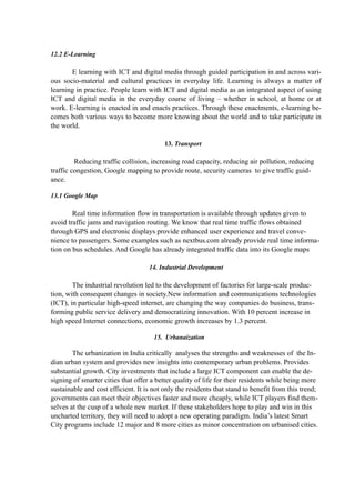12.2 E-Learning
E learning with ICT and digital media through guided participation in and across vari-
ous socio-material and cultural practices in everyday life. Learning is always a matter of
learning in practice. People learn with ICT and digital media as an integrated aspect of using
ICT and digital media in the everyday course of living – whether in school, at home or at
work. E-learning is enacted in and enacts practices. Through these enactments, e-learning be-
comes both various ways to become more knowing about the world and to take participate in
the world.
13. Transport
Reducing traffic collision, increasing road capacity, reducing air pollution, reducing
traffic congestion, Google mapping to provide route, security cameras to give traffic guid-
ance.
13.1 Google Map
Real time information flow in transportation is available through updates given to
avoid traffic jams and navigation routing. We know that real time traffic flows obtained
through GPS and electronic displays provide enhanced user experience and travel conve-
nience to passengers. Some examples such as nextbus.com already provide real time informa-
tion on bus schedules. And Google has already integrated traffic data into its Google maps
14. Industrial Development
The industrial revolution led to the development of factories for large-scale produc-
tion, with consequent changes in society.New information and communications technologies
(ICT), in particular high-speed internet, are changing the way companies do business, trans-
forming public service delivery and democratizing innovation. With 10 percent increase in
high speed Internet connections, economic growth increases by 1.3 percent.
15. Urbanaization
The urbanization in India critically analyses the strengths and weaknesses of the In-
dian urban system and provides new insights into contemporary urban problems. Provides
substantial growth. City investments that include a large ICT component can enable the de-
signing of smarter cities that offer a better quality of life for their residents while being more
sustainable and cost efficient. It is not only the residents that stand to benefit from this trend;
governments can meet their objectives faster and more cheaply, while ICT players find them-
selves at the cusp of a whole new market. If these stakeholders hope to play and win in this
uncharted territory, they will need to adopt a new operating paradigm. India’s latest Smart
City programs include 12 major and 8 more cities as minor concentration on urbanised cities.
 