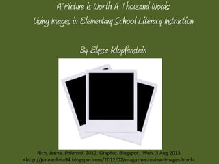A Picture is Worth A Thousand Words:
Using Images in Elementary School Literacy Instruction
By Elyssa Klopfenstein
Rich, Jenna. Polaroid. 2012. Graphic. Blogspot. Web. 3 Aug 2013.
<http://jennaolivia94.blogspot.com/2012/02/magazine-review-images.html>.
 