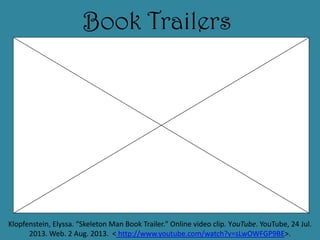 Book Trailers
Klopfenstein, Elyssa. “Skeleton Man Book Trailer." Online video clip. YouTube. YouTube, 24 Jul.
2013. Web. 2 Aug. 2013. < http://www.youtube.com/watch?v=sLwOWFGP9BE>.
 