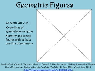 Geometric Figures
VA Math SOL 2.15:
•Draw lines of
symmetry on a figure
•Identify and create
figures with at least
one line of symmetry
SparklesOnlineSchool. “Symmetry Part 1 - Grade 1 2 3 Mathematics - Making Symmetrical Shapes-
Line of Symmetry." Online video clip. YouTube. YouTube, 24 Aug. 2012. Web. 2 Aug. 2013.
< http://www.youtube.com/watch?v=GKOFLjQurKU>.
 