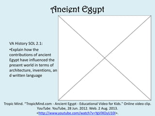 Ancient Egypt
VA History SOL 2.1:
•Explain how the
contributions of ancient
Egypt have influenced the
present world in terms of
architecture, inventions, an
d written language
Tropic Mind. “TropicMind.com - Ancient Egypt - Educational Video for Kids." Online video clip.
YouTube. YouTube, 28 Jun. 2012. Web. 2 Aug. 2013.
<http://www.youtube.com/watch?v=YgVlXOyU10I>.
 