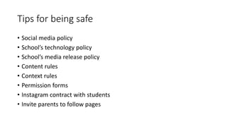 Tips for being safe
• Social media policy
• School’s technology policy
• School’s media release policy
• Content rules
• Context rules
• Permission forms
• Instagram contract with students
• Invite parents to follow pages
 