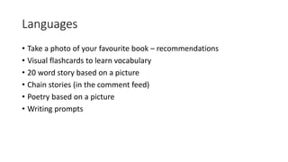 Languages
• Take a photo of your favourite book – recommendations
• Visual flashcards to learn vocabulary
• 20 word story based on a picture
• Chain stories (in the comment feed)
• Poetry based on a picture
• Writing prompts
 