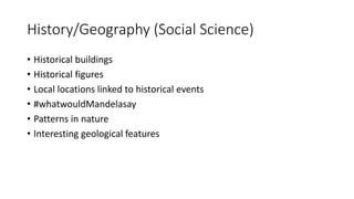 History/Geography (Social Science)
• Historical buildings
• Historical figures
• Local locations linked to historical events
• #whatwouldMandelasay
• Patterns in nature
• Interesting geological features
 