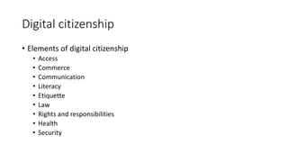 Digital citizenship
• Elements of digital citizenship
• Access
• Commerce
• Communication
• Literacy
• Etiquette
• Law
• Rights and responsibilities
• Health
• Security
 