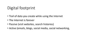 Digital footprint
• Trail of data you create while using the Internet
• The Internet is forever
• Passive (visit websites, search histories)
• Active (emails, blogs, social media, social networking,
 