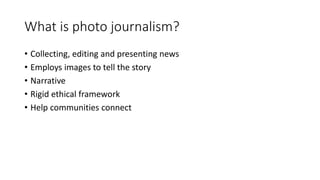 What is photo journalism?
• Collecting, editing and presenting news
• Employs images to tell the story
• Narrative
• Rigid ethical framework
• Help communities connect
 