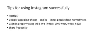 Tips for using Instagram successfully
• Hastags
• Visually appealing photos – angles – things people don’t normally see
• Caption properly using the 5 W’s (where, why, what, when, how)
• Share frequently
 