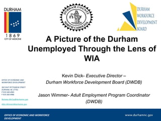 A Picture of the Durham
Unemployed Through the Lens of
WIA
OFFICE OF ECONOMIC AND
WORKFORCE DEVELOPMENT
302 EAST PETTIGREW STREET
DURHAM, NC 27701
P 919.560.4965
F 919.560.4986
Nicholas.McCoy@durhamnc.gov
Allen.Wimmer@durhamnc.gov

Kevin Dick- Executive Director –
Durham Workforce Development Board (DWDB)
Jason Wimmer- Adult Employment Program Coordinator
(DWDB)

OFFICE OF ECONOMIC AND WORKFORCE
DEVELOPMENT

 